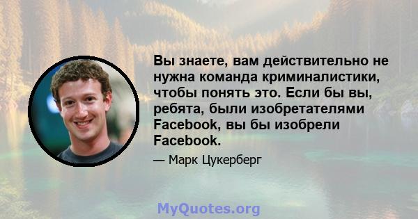 Вы знаете, вам действительно не нужна команда криминалистики, чтобы понять это. Если бы вы, ребята, были изобретателями Facebook, вы бы изобрели Facebook.