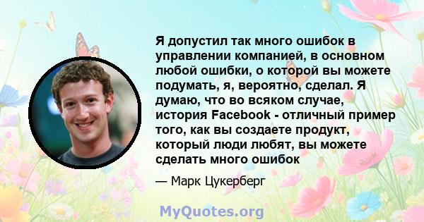 Я допустил так много ошибок в управлении компанией, в основном любой ошибки, о которой вы можете подумать, я, вероятно, сделал. Я думаю, что во всяком случае, история Facebook - отличный пример того, как вы создаете