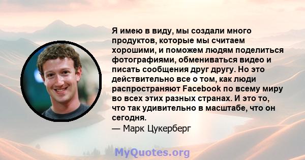 Я имею в виду, мы создали много продуктов, которые мы считаем хорошими, и поможем людям поделиться фотографиями, обмениваться видео и писать сообщения друг другу. Но это действительно все о том, как люди распространяют