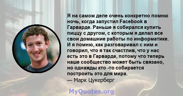 Я на самом деле очень конкретно помню ночь, когда запустил Facebook в Гарварде. Раньше я собирался купить пиццу с другом, с которым я делал все свои домашние работы по информатике. И я помню, как разговаривал с ним и