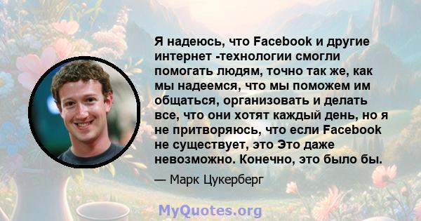 Я надеюсь, что Facebook и другие интернет -технологии смогли помогать людям, точно так же, как мы надеемся, что мы поможем им общаться, организовать и делать все, что они хотят каждый день, но я не притворяюсь, что если 