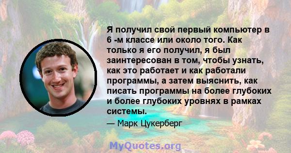 Я получил свой первый компьютер в 6 -м классе или около того. Как только я его получил, я был заинтересован в том, чтобы узнать, как это работает и как работали программы, а затем выяснить, как писать программы на более 