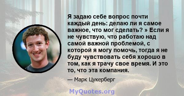 Я задаю себе вопрос почти каждый день: делаю ли я самое важное, что мог сделать? » Если я не чувствую, что работаю над самой важной проблемой, с которой я могу помочь, тогда я не буду чувствовать себя хорошо в том, как