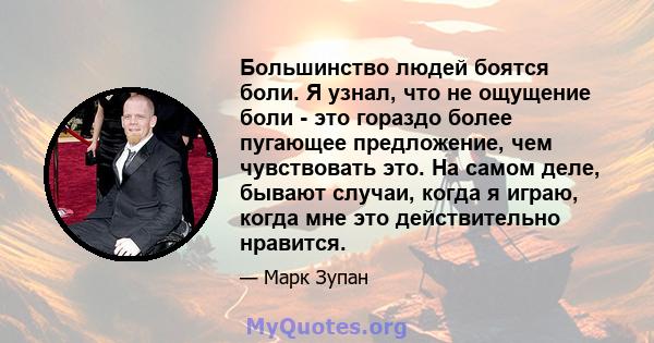 Большинство людей боятся боли. Я узнал, что не ощущение боли - это гораздо более пугающее предложение, чем чувствовать это. На самом деле, бывают случаи, когда я играю, когда мне это действительно нравится.