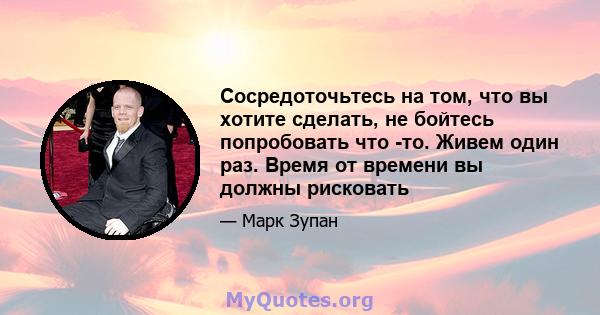 Сосредоточьтесь на том, что вы хотите сделать, не бойтесь попробовать что -то. Живем один раз. Время от времени вы должны рисковать