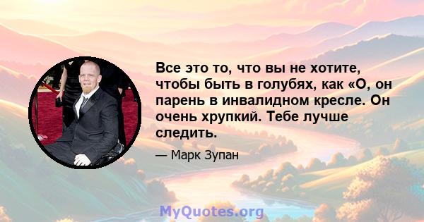 Все это то, что вы не хотите, чтобы быть в голубях, как «О, он парень в инвалидном кресле. Он очень хрупкий. Тебе лучше следить.