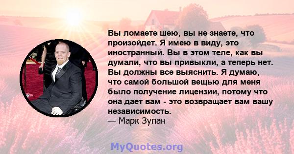 Вы ломаете шею, вы не знаете, что произойдет. Я имею в виду, это иностранный. Вы в этом теле, как вы думали, что вы привыкли, а теперь нет. Вы должны все выяснить. Я думаю, что самой большой вещью для меня было