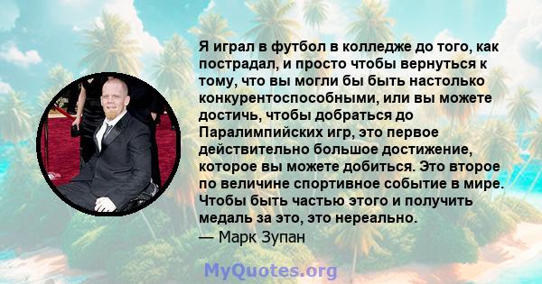 Я играл в футбол в колледже до того, как пострадал, и просто чтобы вернуться к тому, что вы могли бы быть настолько конкурентоспособными, или вы можете достичь, чтобы добраться до Паралимпийских игр, это первое