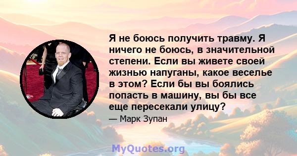 Я не боюсь получить травму. Я ничего не боюсь, в значительной степени. Если вы живете своей жизнью напуганы, какое веселье в этом? Если бы вы боялись попасть в машину, вы бы все еще пересекали улицу?