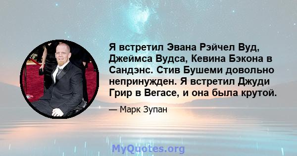 Я встретил Эвана Рэйчел Вуд, Джеймса Вудса, Кевина Бэкона в Сандэнс. Стив Бушеми довольно непринужден. Я встретил Джуди Грир в Вегасе, и она была крутой.