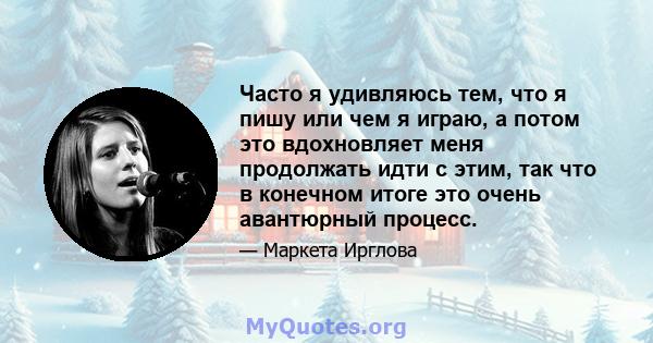 Часто я удивляюсь тем, что я пишу или чем я играю, а потом это вдохновляет меня продолжать идти с этим, так что в конечном итоге это очень авантюрный процесс.