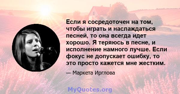 Если я сосредоточен на том, чтобы играть и наслаждаться песней, то она всегда идет хорошо. Я теряюсь в песне, и исполнение намного лучше. Если фокус не допускает ошибку, то это просто кажется мне жестким.