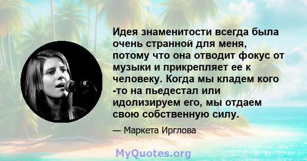 Идея знаменитости всегда была очень странной для меня, потому что она отводит фокус от музыки и прикрепляет ее к человеку. Когда мы кладем кого -то на пьедестал или идолизируем его, мы отдаем свою собственную силу.