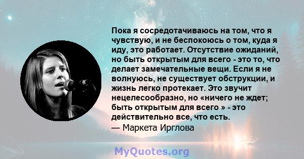 Пока я сосредотачиваюсь на том, что я чувствую, и не беспокоюсь о том, куда я иду, это работает. Отсутствие ожиданий, но быть открытым для всего - это то, что делает замечательные вещи. Если я не волнуюсь, не существует 