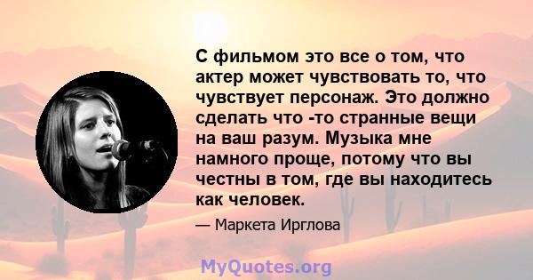 С фильмом это все о том, что актер может чувствовать то, что чувствует персонаж. Это должно сделать что -то странные вещи на ваш разум. Музыка мне намного проще, потому что вы честны в том, где вы находитесь как человек.