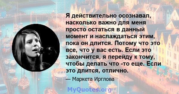 Я действительно осознавал, насколько важно для меня просто остаться в данный момент и наслаждаться этим, пока он длится. Потому что это все, что у вас есть. Если это закончится, я перейду к тому, чтобы делать что -то