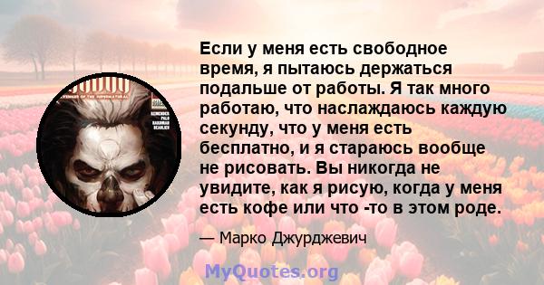 Если у меня есть свободное время, я пытаюсь держаться подальше от работы. Я так много работаю, что наслаждаюсь каждую секунду, что у меня есть бесплатно, и я стараюсь вообще не рисовать. Вы никогда не увидите, как я