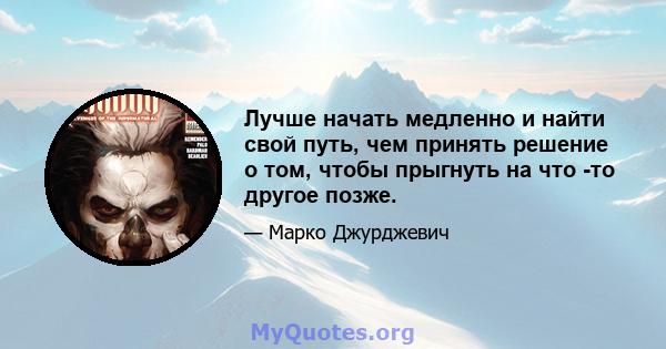 Лучше начать медленно и найти свой путь, чем принять решение о том, чтобы прыгнуть на что -то другое позже.