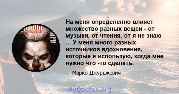 На меня определенно влияет множество разных вещей - от музыки, от чтения, от я не знаю ... У меня много разных источников вдохновения, которые я использую, когда мне нужно что -то сделать.