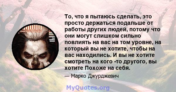 То, что я пытаюсь сделать, это просто держаться подальше от работы других людей, потому что они могут слишком сильно повлиять на вас на том уровне, на который вы не хотите, чтобы на вас находились. И вы не хотите