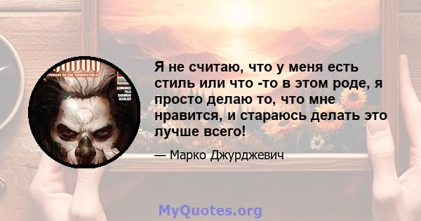 Я не считаю, что у меня есть стиль или что -то в этом роде, я просто делаю то, что мне нравится, и стараюсь делать это лучше всего!