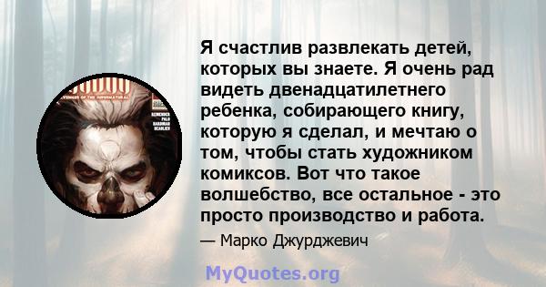 Я счастлив развлекать детей, которых вы знаете. Я очень рад видеть двенадцатилетнего ребенка, собирающего книгу, которую я сделал, и мечтаю о том, чтобы стать художником комиксов. Вот что такое волшебство, все остальное 