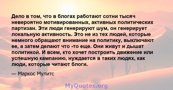 Дело в том, что в блогах работают сотни тысяч невероятно мотивированных, активных политических партизан. Эти люди генерируют шум, он генерирует локальную активность. Это не из тех людей, которые немного обращают