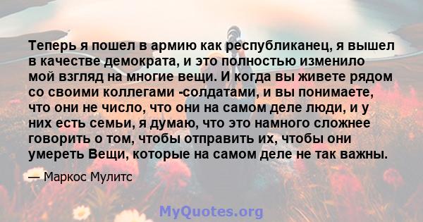 Теперь я пошел в армию как республиканец, я вышел в качестве демократа, и это полностью изменило мой взгляд на многие вещи. И когда вы живете рядом со своими коллегами -солдатами, и вы понимаете, что они не число, что