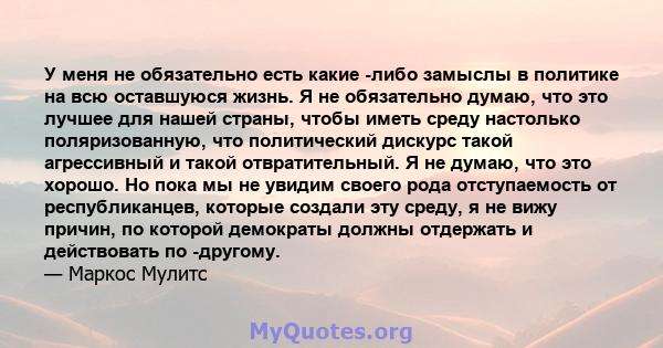 У меня не обязательно есть какие -либо замыслы в политике на всю оставшуюся жизнь. Я не обязательно думаю, что это лучшее для нашей страны, чтобы иметь среду настолько поляризованную, что политический дискурс такой