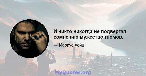 И никто никогда не подвергал сомнению мужество гномов.