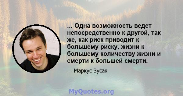 ... Одна возможность ведет непосредственно к другой, так же, как риск приводит к большему риску, жизни к большему количеству жизни и смерти к большей смерти.