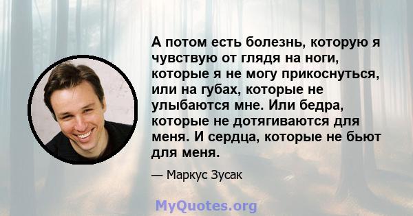 А потом есть болезнь, которую я чувствую от глядя на ноги, которые я не могу прикоснуться, или на губах, которые не улыбаются мне. Или бедра, которые не дотягиваются для меня. И сердца, которые не бьют для меня.