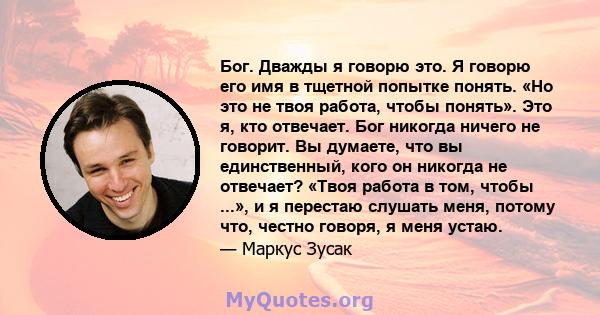 Бог. Дважды я говорю это. Я говорю его имя в тщетной попытке понять. «Но это не твоя работа, чтобы понять». Это я, кто отвечает. Бог никогда ничего не говорит. Вы думаете, что вы единственный, кого он никогда не