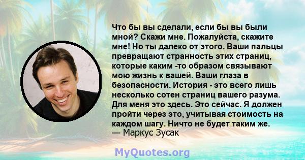 Что бы вы сделали, если бы вы были мной? Скажи мне. Пожалуйста, скажите мне! Но ты далеко от этого. Ваши пальцы превращают странность этих страниц, которые каким -то образом связывают мою жизнь к вашей. Ваши глаза в