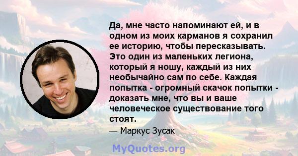 Да, мне часто напоминают ей, и в одном из моих карманов я сохранил ее историю, чтобы пересказывать. Это один из маленьких легиона, который я ношу, каждый из них необычайно сам по себе. Каждая попытка - огромный скачок