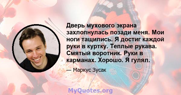 Дверь мухового экрана захлопнулась позади меня. Мои ноги тащились. Я достиг каждой руки в куртку. Теплые рукава. Смятый воротник. Руки в карманах. Хорошо. Я гулял.