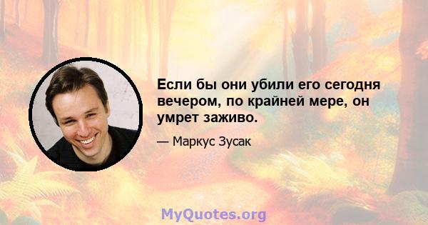 Если бы они убили его сегодня вечером, по крайней мере, он умрет заживо.