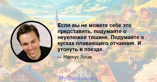 Если вы не можете себе это представить, подумайте о неуклюжей тишине. Подумайте о кусках плавающего отчаяния. И утонуть в поезде.