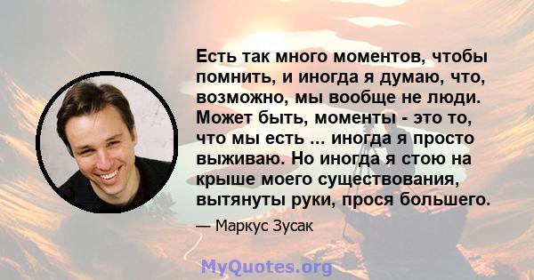 Есть так много моментов, чтобы помнить, и иногда я думаю, что, возможно, мы вообще не люди. Может быть, моменты - это то, что мы есть ... иногда я просто выживаю. Но иногда я стою на крыше моего существования, вытянуты