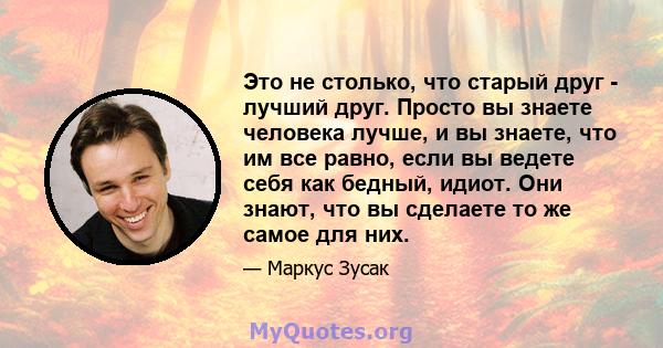 Это не столько, что старый друг - лучший друг. Просто вы знаете человека лучше, и вы знаете, что им все равно, если вы ведете себя как бедный, идиот. Они знают, что вы сделаете то же самое для них.