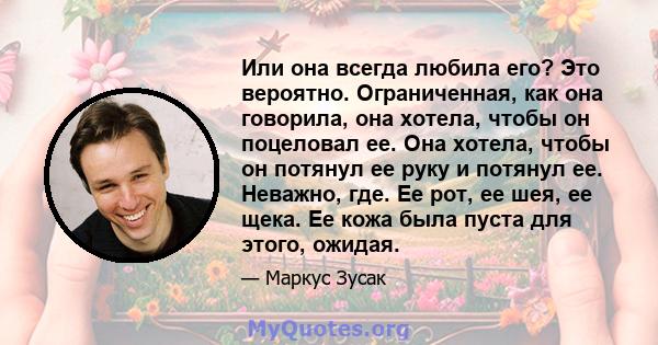 Или она всегда любила его? Это вероятно. Ограниченная, как она говорила, она хотела, чтобы он поцеловал ее. Она хотела, чтобы он потянул ее руку и потянул ее. Неважно, где. Ее рот, ее шея, ее щека. Ее кожа была пуста