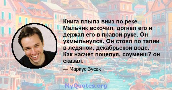 Книга плыла вниз по реке. Мальчик вскочил, догнал его и держал его в правой руке. Он ухмыльнулся. Он стоял по талии в ледяной, декабрьской воде. Как насчет поцелуя, соуменш? он сказал.