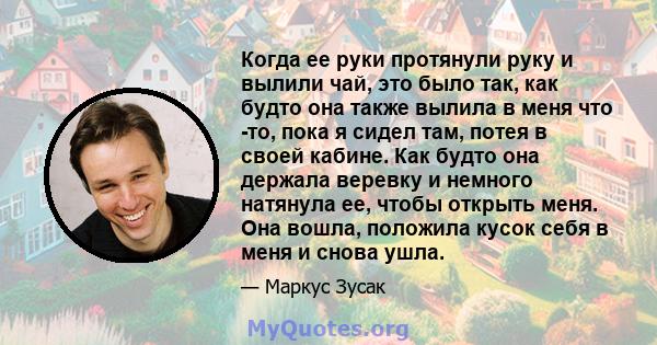 Когда ее руки протянули руку и вылили чай, это было так, как будто она также вылила в меня что -то, пока я сидел там, потея в своей кабине. Как будто она держала веревку и немного натянула ее, чтобы открыть меня. Она