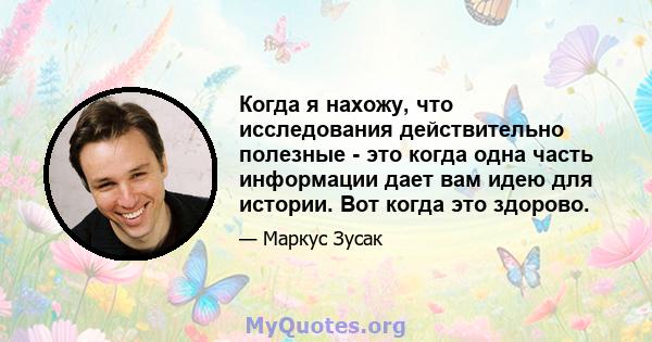 Когда я нахожу, что исследования действительно полезные - это когда одна часть информации дает вам идею для истории. Вот когда это здорово.