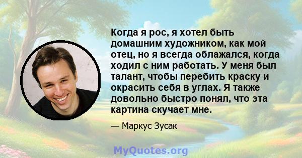 Когда я рос, я хотел быть домашним художником, как мой отец, но я всегда облажался, когда ходил с ним работать. У меня был талант, чтобы перебить краску и окрасить себя в углах. Я также довольно быстро понял, что эта