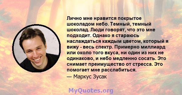 Лично мне нравится покрытое шоколадом небо. Темный, темный шоколад. Люди говорят, что это мне подходит. Однако я стараюсь наслаждаться каждым цветом, который я вижу - весь спектр. Примерно миллиард или около того вкуса, 