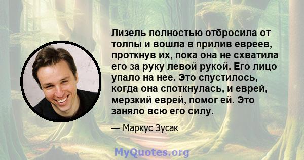 Лизель полностью отбросила от толпы и вошла в прилив евреев, проткнув их, пока она не схватила его за руку левой рукой. Его лицо упало на нее. Это спустилось, когда она споткнулась, и еврей, мерзкий еврей, помог ей. Это 