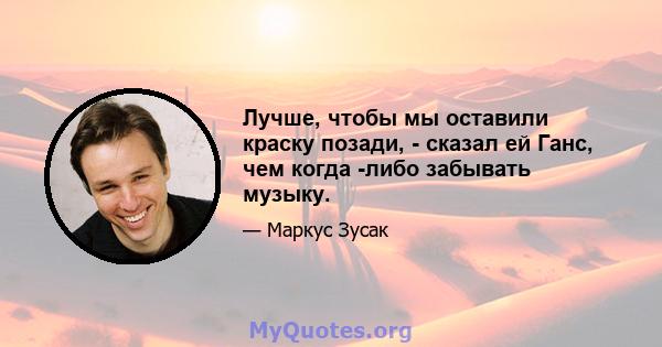 Лучше, чтобы мы оставили краску позади, - сказал ей Ганс, чем когда -либо забывать музыку.