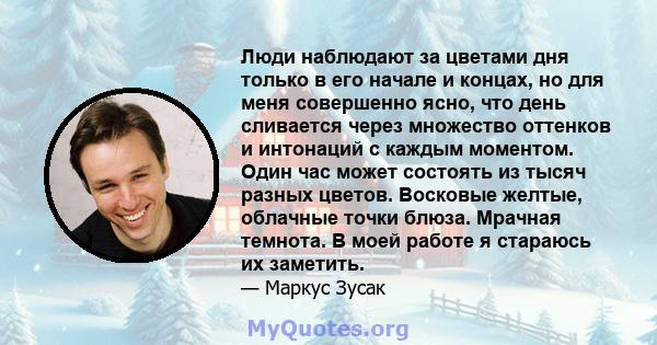 Люди наблюдают за цветами дня только в его начале и концах, но для меня совершенно ясно, что день сливается через множество оттенков и интонаций с каждым моментом. Один час может состоять из тысяч разных цветов.