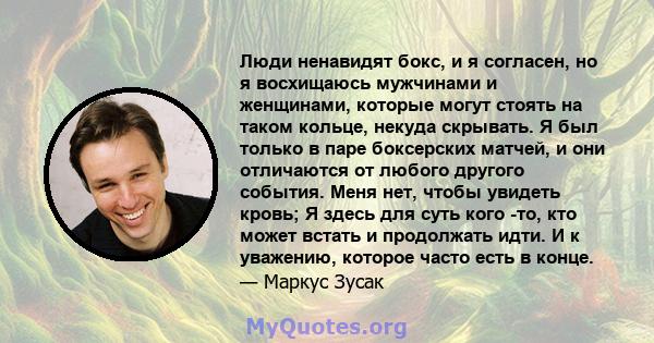 Люди ненавидят бокс, и я согласен, но я восхищаюсь мужчинами и женщинами, которые могут стоять на таком кольце, некуда скрывать. Я был только в паре боксерских матчей, и они отличаются от любого другого события. Меня